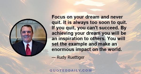 Focus on your dream and never quit. It is always too soon to quit. If you quit, you can't succeed. By achieving your dream you will be an inspiration to others. You will set the example and make an enormous impact on