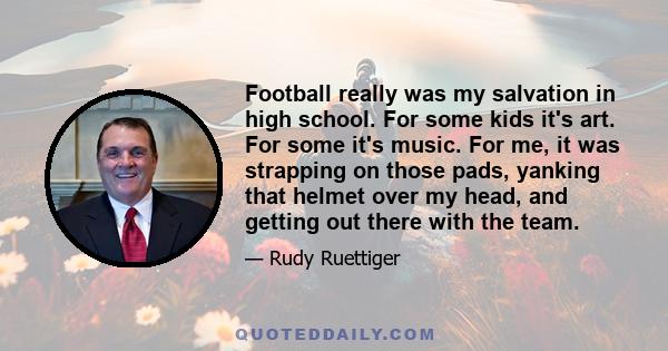 Football really was my salvation in high school. For some kids it's art. For some it's music. For me, it was strapping on those pads, yanking that helmet over my head, and getting out there with the team.