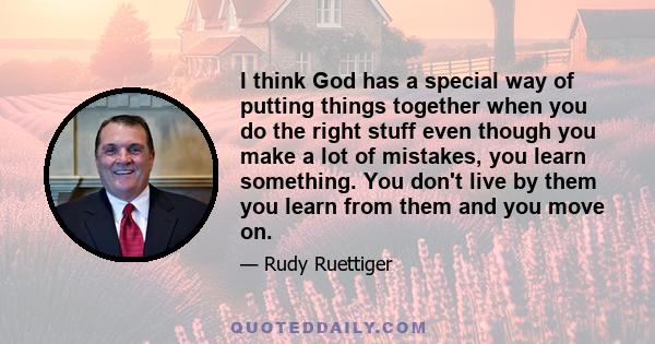 I think God has a special way of putting things together when you do the right stuff even though you make a lot of mistakes, you learn something. You don't live by them you learn from them and you move on.