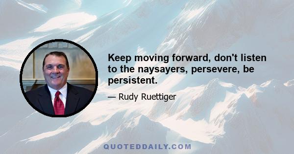 Keep moving forward, don't listen to the naysayers, persevere, be persistent.