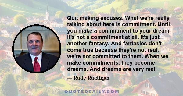 Quit making excuses. What we're really talking about here is commitment. Until you make a commitment to your dream, it's not a commitment at all. It's just another fantasy. And fantasies don't come true because they're