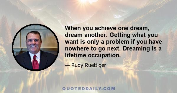 When you achieve one dream, dream another. Getting what you want is only a problem if you have nowhere to go next. Dreaming is a lifetime occupation.