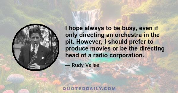 I hope always to be busy, even if only directing an orchestra in the pit. However, I should prefer to produce movies or be the directing head of a radio corporation.