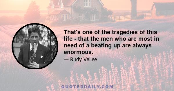 That's one of the tragedies of this life - that the men who are most in need of a beating up are always enormous.