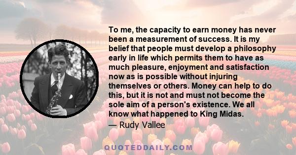 To me, the capacity to earn money has never been a measurement of success. It is my belief that people must develop a philosophy early in life which permits them to have as much pleasure, enjoyment and satisfaction now