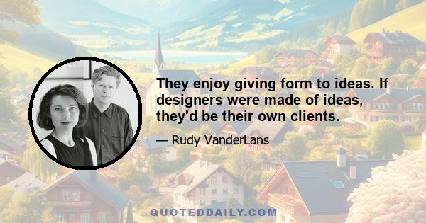 They enjoy giving form to ideas. If designers were made of ideas, they'd be their own clients.