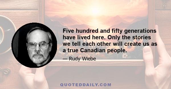 Five hundred and fifty generations have lived here. Only the stories we tell each other will create us as a true Canadian people.