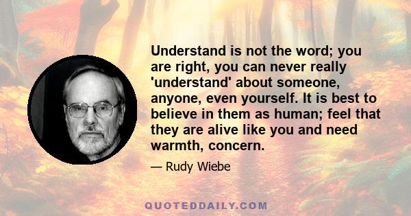 Understand is not the word; you are right, you can never really 'understand' about someone, anyone, even yourself. It is best to believe in them as human; feel that they are alive like you and need warmth, concern.