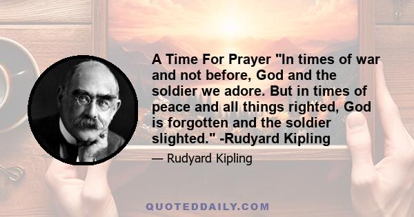 A Time For Prayer In times of war and not before, God and the soldier we adore. But in times of peace and all things righted, God is forgotten and the soldier slighted. -Rudyard Kipling