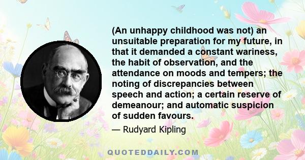 (An unhappy childhood was not) an unsuitable preparation for my future, in that it demanded a constant wariness, the habit of observation, and the attendance on moods and tempers; the noting of discrepancies between