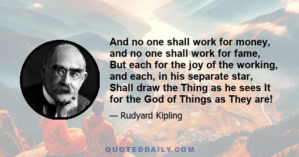 And no one shall work for money, and no one shall work for fame, But each for the joy of the working, and each, in his separate star, Shall draw the Thing as he sees It for the God of Things as They are!