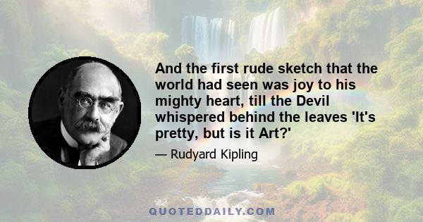 And the first rude sketch that the world had seen was joy to his mighty heart, till the Devil whispered behind the leaves 'It's pretty, but is it Art?'