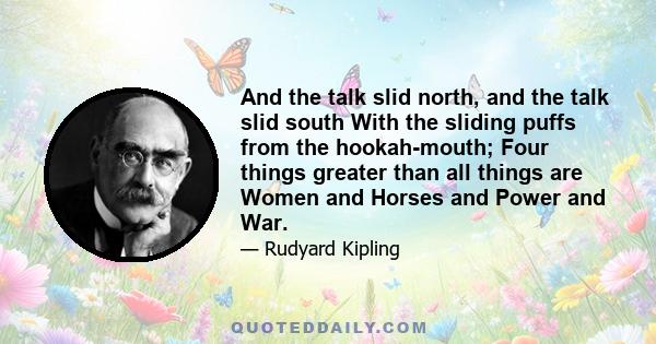 And the talk slid north, and the talk slid south With the sliding puffs from the hookah-mouth; Four things greater than all things are Women and Horses and Power and War.