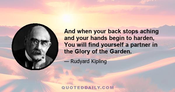 And when your back stops aching and your hands begin to harden, You will find yourself a partner in the Glory of the Garden.