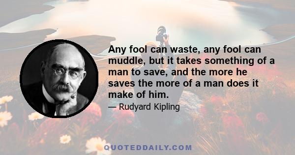 Any fool can waste, any fool can muddle, but it takes something of a man to save, and the more he saves the more of a man does it make of him.