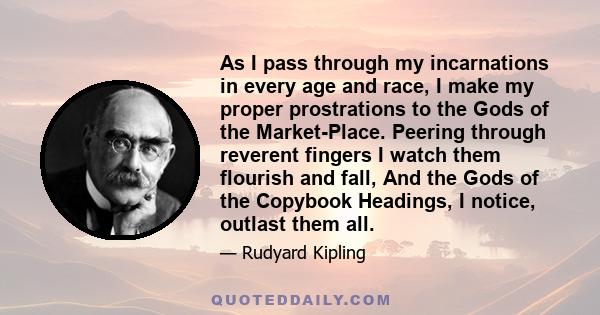 As I pass through my incarnations in every age and race, I make my proper prostrations to the Gods of the Market-Place. Peering through reverent fingers I watch them flourish and fall, And the Gods of the Copybook