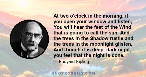 At two o'clock in the morning, if you open your window and listen, You will hear the feet of the Wind that is going to call the sun. And the trees in the Shadow rustle and the trees in the moonlight glisten, And though