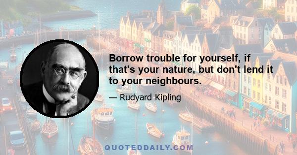 Borrow trouble for yourself, if that's your nature, but don't lend it to your neighbours.