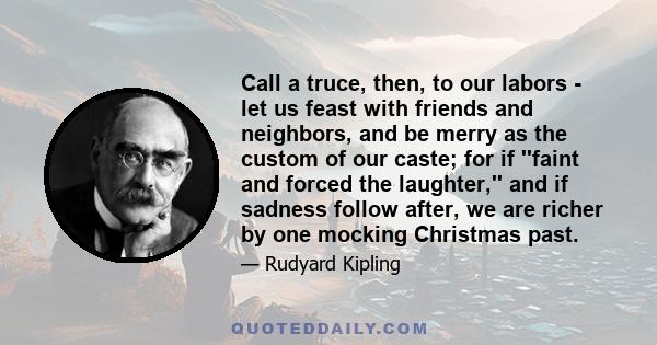 Call a truce, then, to our labors - let us feast with friends and neighbors, and be merry as the custom of our caste; for if ''faint and forced the laughter,'' and if sadness follow after, we are richer by one mocking