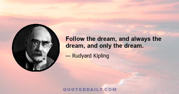 Follow the dream, and always the dream, and only the dream.