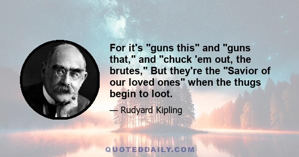 For it's guns this and guns that, and chuck 'em out, the brutes, But they're the Savior of our loved ones when the thugs begin to loot.