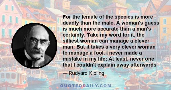 For the female of the species is more deadly than the male. A woman's guess is much more accurate than a man's certainty. Take my word for it, the silliest woman can manage a clever man; But it takes a very clever woman 