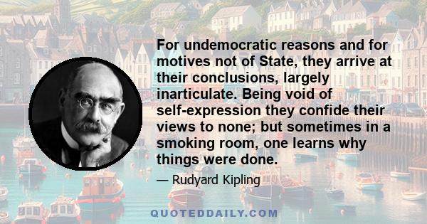 For undemocratic reasons and for motives not of State, they arrive at their conclusions, largely inarticulate. Being void of self-expression they confide their views to none; but sometimes in a smoking room, one learns