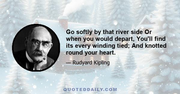 Go softly by that river side Or when you would depart, You'll find its every winding tied; And knotted round your heart.