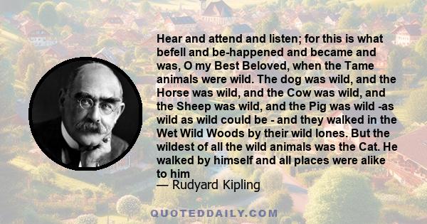 Hear and attend and listen; for this is what befell and be-happened and became and was, O my Best Beloved, when the Tame animals were wild. The dog was wild, and the Horse was wild, and the Cow was wild, and the Sheep