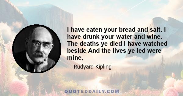 I have eaten your bread and salt. I have drunk your water and wine. The deaths ye died I have watched beside And the lives ye led were mine.