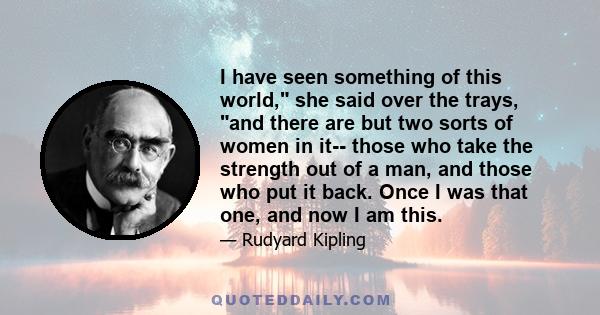 I have seen something of this world, she said over the trays, and there are but two sorts of women in it-- those who take the strength out of a man, and those who put it back. Once I was that one, and now I am this.