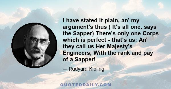 I have stated it plain, an' my argument's thus ( It's all one, says the Sapper) There's only one Corps which is perfect - that's us; An' they call us Her Majesty's Engineers, With the rank and pay of a Sapper!