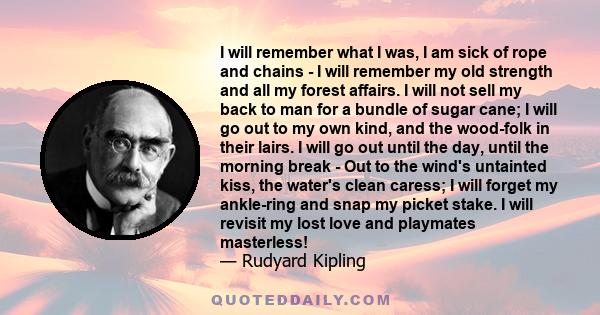 I will remember what I was, I am sick of rope and chains - I will remember my old strength and all my forest affairs. I will not sell my back to man for a bundle of sugar cane; I will go out to my own kind, and the