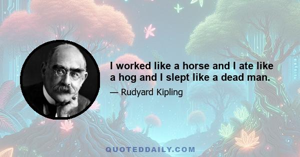 I worked like a horse and I ate like a hog and I slept like a dead man.