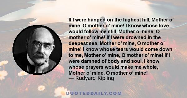 If I were hanged on the highest hill, Mother o’ mine, O mother o’ mine! I know whose love would follow me still, Mother o’ mine, O mother o’ mine! If I were drowned in the deepest sea, Mother o’ mine, O mother o’ mine!