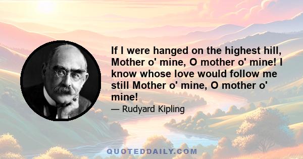 If I were hanged on the highest hill, Mother o' mine, O mother o' mine! I know whose love would follow me still Mother o' mine, O mother o' mine!