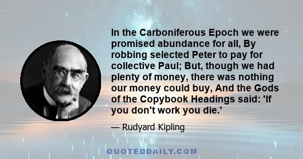 In the Carboniferous Epoch we were promised abundance for all, By robbing selected Peter to pay for collective Paul; But, though we had plenty of money, there was nothing our money could buy, And the Gods of the