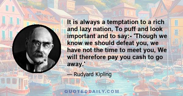 It is always a temptation to a rich and lazy nation, To puff and look important and to say:- 'Though we know we should defeat you, we have not the time to meet you, We will therefore pay you cash to go away.'