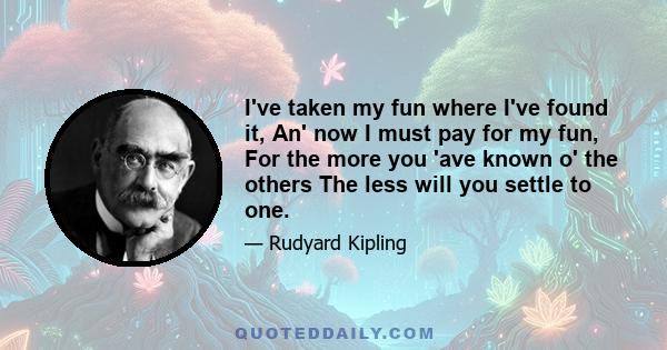 I've taken my fun where I've found it, An' now I must pay for my fun, For the more you 'ave known o' the others The less will you settle to one.