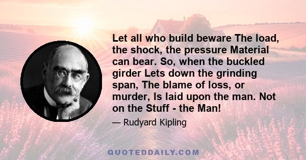 Let all who build beware The load, the shock, the pressure Material can bear. So, when the buckled girder Lets down the grinding span, The blame of loss, or murder, Is laid upon the man. Not on the Stuff - the Man!