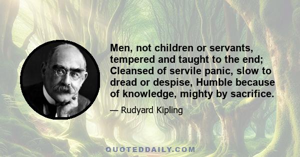 Men, not children or servants, tempered and taught to the end; Cleansed of servile panic, slow to dread or despise, Humble because of knowledge, mighty by sacrifice.