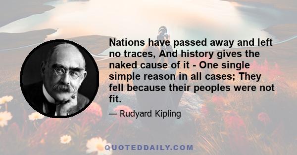 Nations have passed away and left no traces, And history gives the naked cause of it - One single simple reason in all cases; They fell because their peoples were not fit.