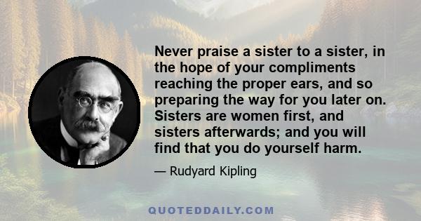 Never praise a sister to a sister, in the hope of your compliments reaching the proper ears, and so preparing the way for you later on. Sisters are women first, and sisters afterwards; and you will find that you do