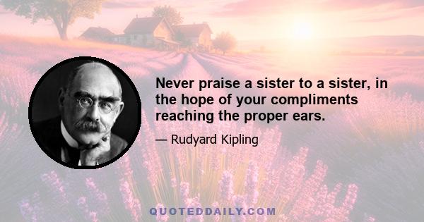 Never praise a sister to a sister, in the hope of your compliments reaching the proper ears.