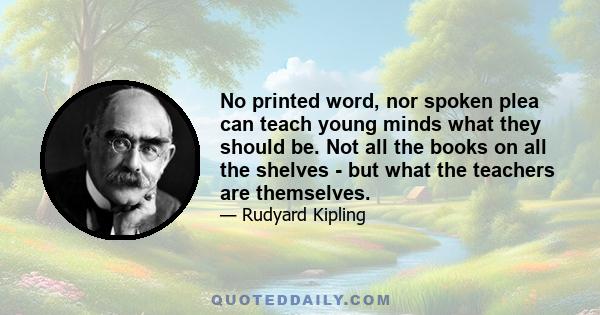 No printed word, nor spoken plea can teach young minds what they should be. Not all the books on all the shelves - but what the teachers are themselves.