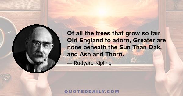 Of all the trees that grow so fair Old England to adorn, Greater are none beneath the Sun Than Oak, and Ash and Thorn.