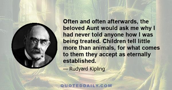 Often and often afterwards, the beloved Aunt would ask me why I had never told anyone how I was being treated. Children tell little more than animals, for what comes to them they accept as eternally established.