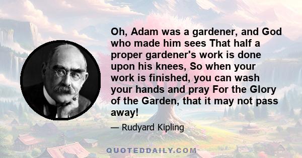 Oh, Adam was a gardener, and God who made him sees That half a proper gardener's work is done upon his knees, So when your work is finished, you can wash your hands and pray For the Glory of the Garden, that it may not