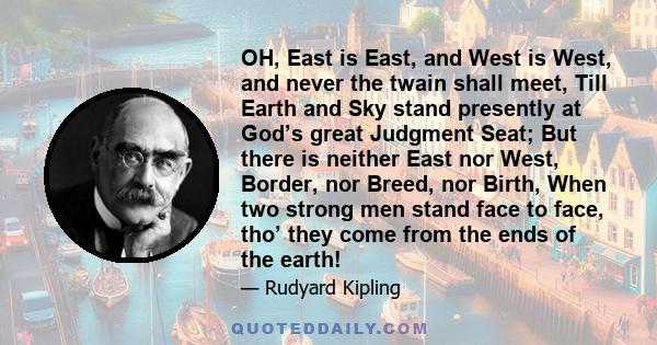 OH, East is East, and West is West, and never the twain shall meet, Till Earth and Sky stand presently at God’s great Judgment Seat; But there is neither East nor West, Border, nor Breed, nor Birth, When two strong men