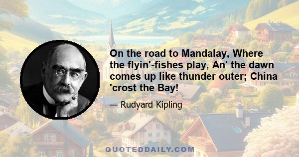 On the road to Mandalay, Where the flyin'-fishes play, An' the dawn comes up like thunder outer; China 'crost the Bay!